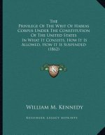 The Privilege Of The Writ Of Habeas Corpus Under The Constitution Of The United States: In What It Consists, How It Is Allowed, How It Is Suspended (1