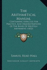 The Arithmetical Manual: Containing Exercises For Practice, And Demonstrations Of The Rules Of Written Arithmetic (1832)