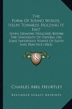 The Form Of Sound Words, Helps Towards Holding It Fast: Seven Sermons Preached Before The University Of Oxford, On Some Important Points Of Faith And