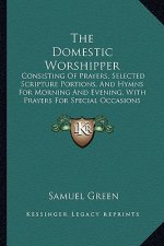 The Domestic Worshipper: Consisting of Prayers, Selected Scripture Portions, and Hymns for Morning and Evening, with Prayers for Special Occasi