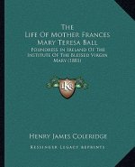 The Life of Mother Frances Mary Teresa Ball: Foundress in Ireland of the Institute of the Blessed Virgin Mary (1881)
