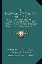The Railways of Canada for 1870-71: Showing the Progress, Mileage, Cost of Construction, the Stocks, Bonds, Traffic, Earnings, Expenses and Organizati