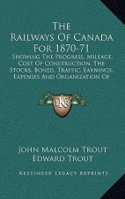 The Railways of Canada for 1870-71: Showing the Progress, Mileage, Cost of Construction, the Stocks, Bonds, Traffic, Earnings, Expenses and Organizati