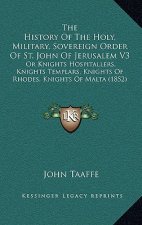 The History of the Holy, Military, Sovereign Order of St. John of Jerusalem V3: Or Knights Hospitallers, Knights Templars, Knights of Rhodes, Knights