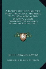 A Lecture On The Pursuit Of Useful Knowledge, Addressed To The Commercial And Laboring Classes: Delivered At The Mechanics' Institution, Kington (1841