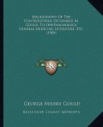 Bibliography Of The Contributions Of George M. Gould, To Ophthalmology, General Medicine, Literature, Etc. (1909)
