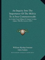 An Inquiry Into The Importance Of The Militia To A Free Commonwealth: In A Letter From William H. Sumner To John Adams, With His Answer (1823)