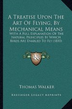 A Treatise Upon The Art Of Flying, By Mechanical Means: With A Full Explanation Of The Natural Principles By Which Birds Are Enabled To Fly (1810)