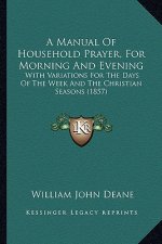 A Manual Of Household Prayer, For Morning And Evening: With Variations For The Days Of The Week And The Christian Seasons (1857)
