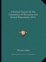 A Practical Treatise On The Construction Of Horizontal And Vertical Waterwheels (1871)
