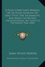 A Plain Christian's Manual Or Six Plain Sermons On Early Piety, The Sacraments, And Man's Latter End: Uncontroversial, But Suited To The Present Time