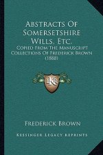 Abstracts Of Somersetshire Wills, Etc.: Copied From The Manuscript Collections Of Frederick Brown (1888)