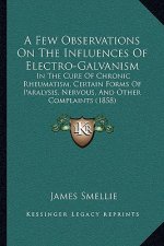 A Few Observations On The Influences Of Electro-Galvanism: In The Cure Of Chronic Rheumatism, Certain Forms Of Paralysis, Nervous, And Other Complaint