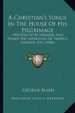 A Christian's Songs In The House Of His Pilgrimage: Written After Hearing, And Under The Impression Of, Various Sermons, Etc. (1846)