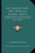 An Inquiry Into The Catholic Truths, Part 4: Hidden Under Certain Articles Of The Creed Of The Church Of Rome (1856)