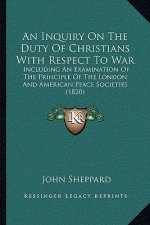 An Inquiry On The Duty Of Christians With Respect To War: Including An Examination Of The Principle Of The London And American Peace Societies (1820)