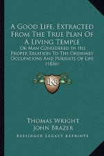 A Good Life, Extracted From The True Plan Of A Living Temple: Or Man Considered In His Proper Relation To The Ordinary Occupations And Pursuits Of Lif