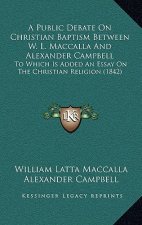 A Public Debate On Christian Baptism Between W. L. Maccalla And Alexander Campbell: To Which Is Added An Essay On The Christian Religion (1842)