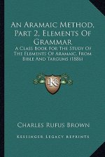 An Aramaic Method, Part 2, Elements Of Grammar: A Class Book For The Study Of The Elements Of Aramaic, From Bible And Targums (1886)