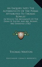 An Enquiry Into The Authenticity Of The Poems Attributed To Thomas Rowley: In Which The Arguments Of The Dean Of Exeter, And Mr. Bryant, Are Examined