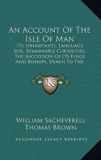 An Account Of The Isle Of Man: Its Inhabitants, Language, Soil, Remarkable Curiosities, The Succession Of Its Kings And Bishops, Down To The Eighteen