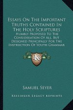 Essays On The Important Truths Contained In The Holy Scriptures: Humbly Proposed To The Consideration Of All, But Designed Principally For The Instruc