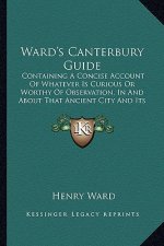 Ward's Canterbury Guide: Containing A Concise Account Of Whatever Is Curious Or Worthy Of Observation, In And About That Ancient City And Its S