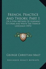 French, Practice And Theory, Part 1: Or A New Method Of Learning To Speak And Write The French Language (1872)