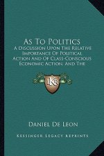 As To Politics: A Discussion Upon The Relative Importance Of Political Action And Of Class-Conscious Economic Action, And The Urgent N