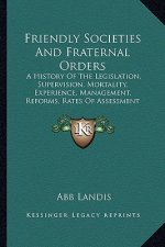 Friendly Societies And Fraternal Orders: A History Of The Legislation, Supervision, Mortality, Experience, Management, Reforms, Rates Of Assessment (1