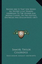 Blessed Are Ye That Sow Beside All Waters! A Lay Sermon Addressed To The Higher And Middle Classes, On The Existing Distresses And Discontents (1817)