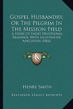 Gospel Husbandry, Or The Pilgrim In The Mission Field: A Series Of Short Devotional Readings, With Illustrative Anecdotes (1866)