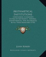 Arithmetical Institutions: Containing A Complete System Of Arithmetic, Natural, Logarithmical, And Algebraical In All Their Branches (1735)