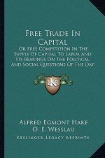 Free Trade In Capital: Or Free Competition In The Supply Of Capital To Labor And Its Bearings On The Political And Social Questions Of The Da
