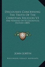 Discourses Concerning The Truth Of The Christian Religion V3: And Remarks On Ecclesiastical History (1805)