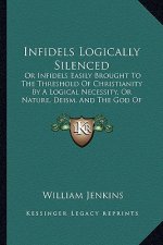 Infidels Logically Silenced: Or Infidels Easily Brought To The Threshold Of Christianity By A Logical Necessity, Or Nature, Deism, And The God Of T