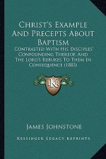 Christ's Example And Precepts About Baptism: Contrasted With His Disciples' Confounding Thereof, And The Lord's Rebukes To Them In Consequence (1883)