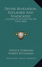Divine Revelation, Explained And Vindicated: A Course Of Lectures For The Times (1866)