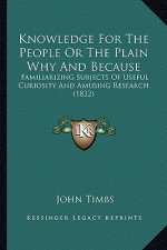 Knowledge For The People Or The Plain Why And Because: Familiarizing Subjects Of Useful Curiosity And Amusing Research (1832)