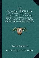 The Christian Journal Or Common Incidents, Spiritual Instructors: Being A Series Of Meditations On A Spring, Summer, Harvest, Winter, And Sabbath Day