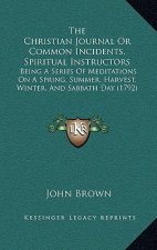 The Christian Journal Or Common Incidents, Spiritual Instructors: Being A Series Of Meditations On A Spring, Summer, Harvest, Winter, And Sabbath Day