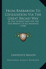 From Barbarism To Civilization Via The Great Broad Way: In The Interest And For The Sole Benefit Of All Mankind (1918)