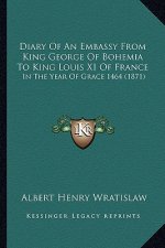 Diary Of An Embassy From King George Of Bohemia To King Louis XI Of France: In The Year Of Grace 1464 (1871)