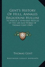Gent's History Of Hull, Annales Regioduni Hullini: To Which Is Appended Notices Of The Life And Works Of Thomas Gent (1869)