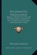Ecclesiastes Anglicanus: Being A Treatise On The Art Of Preaching, As Adapted To A Church Of England Congregation (1835)