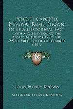 Peter The Apostle Never At Rome, Shown To Be A Historical Fact: With A Dissertation Of The Apostolic Authority Of The Symbol Or Creed Of The Church (1