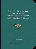History Of The Azores Or Western Islands: Containing An Account Of The Government, Laws, And Religion, The Manners, Ceremonies, And Character Of The I