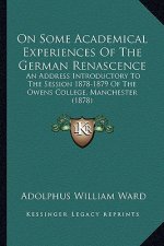 On Some Academical Experiences Of The German Renascence: An Address Introductory To The Session 1878-1879 Of The Owens College, Manchester (1878)