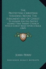 The Protesting Christian Standing Before the Judgment Seat of Christ: To Answer for His Protest Against That Parent Church Which Christ Built Upon A R