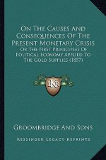 On The Causes And Consequences Of The Present Monetary Crisis: Or The First Priniciples Of Political Economy Applied To The Gold Supplies (1857)